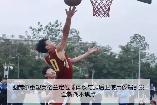 图赫尔重塑英格兰定位球体系与边后卫使用逻辑引发全新战术焦点